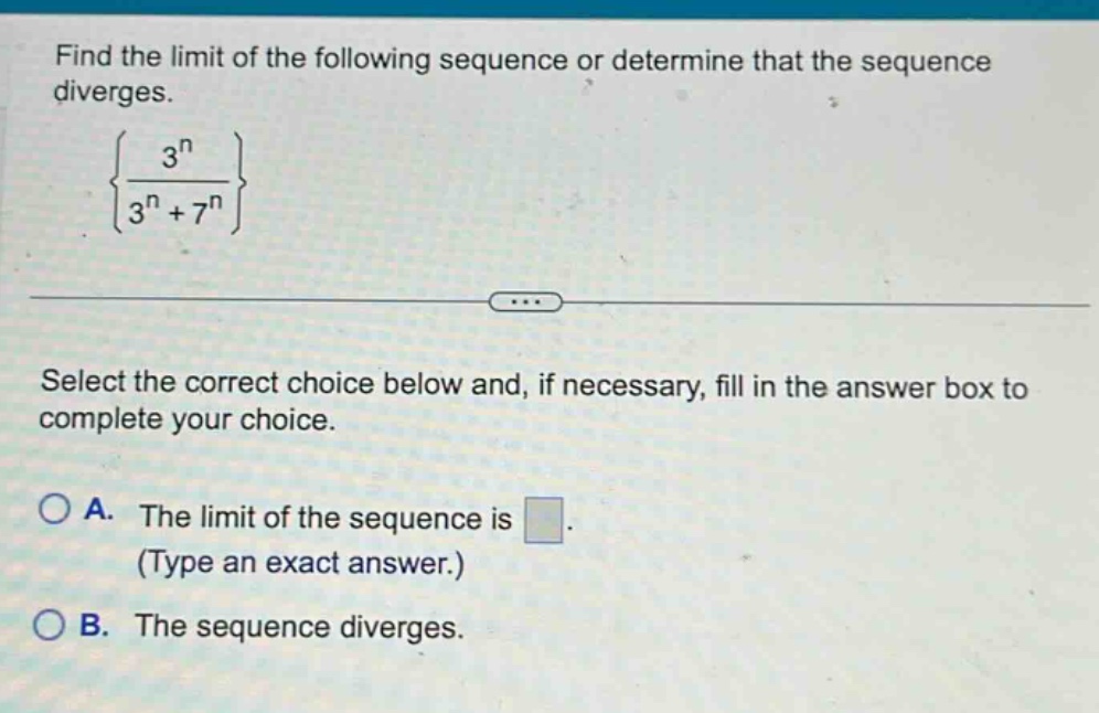 find the limit of the following sequence or determine that the sequence diverges. {3^n / (3^n + 7^n)} select the correct choice below and, if necessary, fill in the answer box to complete your choice. a. the limit of the sequence is (type an exact answer.) b. the sequence diverges.