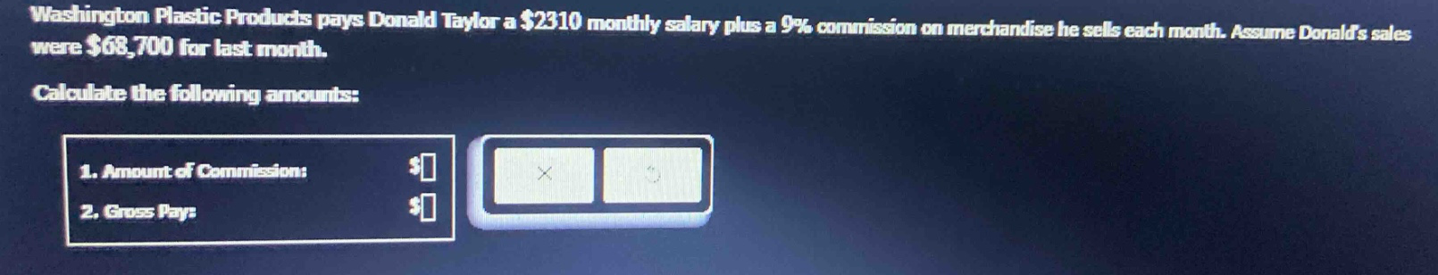 washington plastic products pays donald taylor a $2310 monthly salary plus a 9% commission on merchandise he sells each month. assume donalds sales were $68,700 for last month. calculate the following amounts: 1. amount of commission: $ 2. gross pay: $