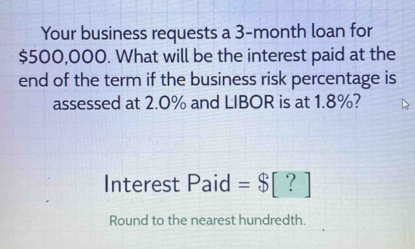 your business requests a 3 - month loan for $500,000. what will be the interest paid at the end of the term if the business risk percentage is assessed at 2.0% and libor is at 1.8%? interest paid = $? round to the nearest hundredth.