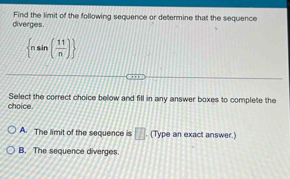 find the limit of the following sequence or determine that the sequence diverges. {n sin(11/n)} select the correct choice below and fill in any answer boxes to complete the choice. a. the limit of the sequence is. (type an exact answer.) b. the sequence diverges.