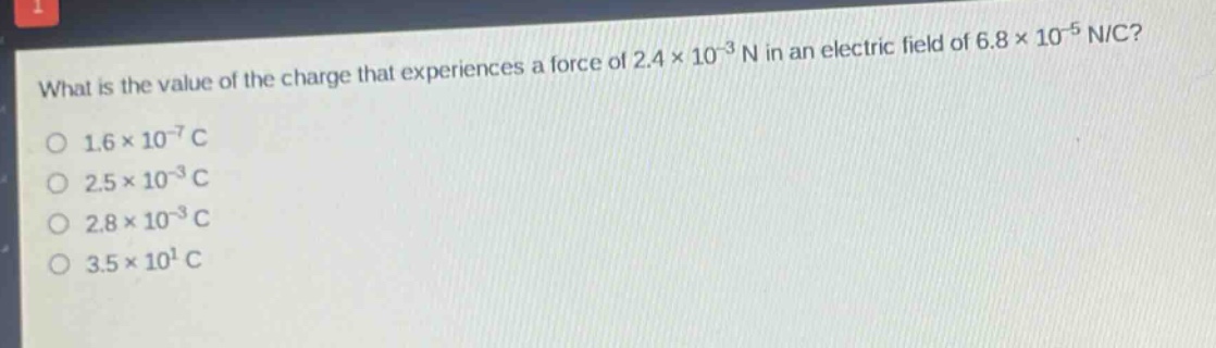 what is the value of the charge that experiences a force of 2.4×10⁻³ n in an electric field of 6.8×10⁻⁵ n/c?\n1.6×10⁻⁷ c\n2.5×10⁻³ c\n2.8×10⁻³ c\n3.5×10¹ c