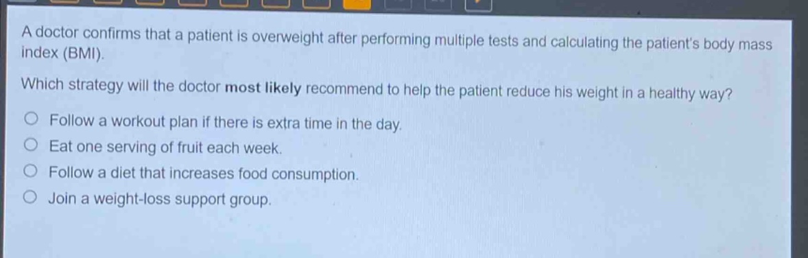 a doctor confirms that a patient is overweight after performing multiple tests and calculating the patients body mass index (bmi). which strategy will the doctor most likely recommend to help the patient reduce his weight in a healthy way? follow a workout plan if there is extra time in the day. eat one serving of fruit each week. follow a diet that increases food consumption. join a weight - loss support group.