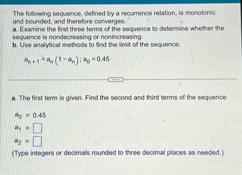the following sequence, defined by a recurrence relation, is monotonic and bounded, and therefore converges. a. examine the first three terms of the sequence to determine whether the sequence is nondecreasing or nonincreasing. b. use analytical methods to find the limit of the sequence. a_n + 1 = a_n (1 - a_n); a_0 = 0.45 a. the first term is given. find the second and third terms of the sequence a_0 = 0.45 a_1 = a_2 = (type integers or decimals rounded to three decimal places as needed.)