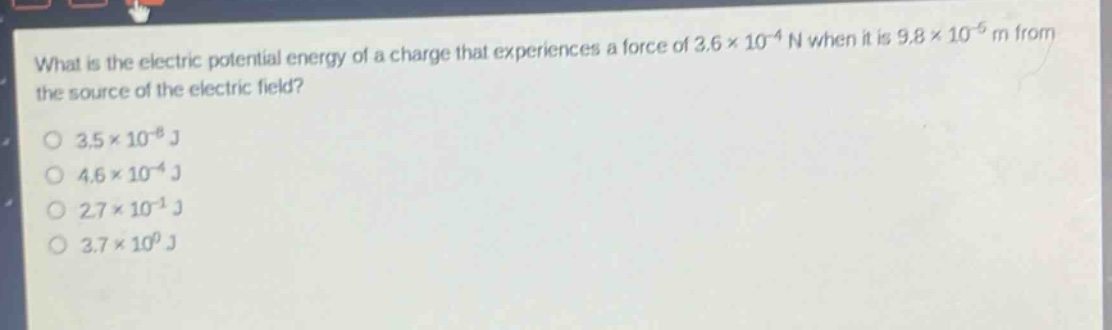 what is the electric potential energy of a charge that experiences a force of 3.6×10⁻⁴ n when it is 9.8×10⁻⁵ m from the source of the electric field?\n3.5×10⁻⁸ j\n4.6×10⁻⁴ j\n2.7×10⁻¹ j\n3.7×10⁰ j