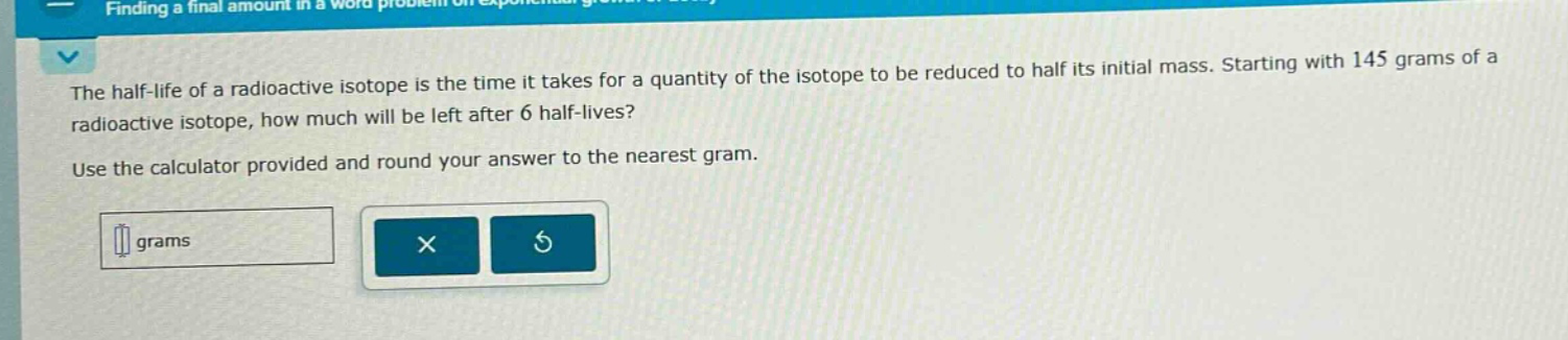 the half - life of a radioactive isotope is the time it takes for a quantity of the isotope to be reduced to half its initial mass. starting with 145 grams of a radioactive isotope, how much will be left after 6 half - lives? use the calculator provided and round your answer to the nearest gram.