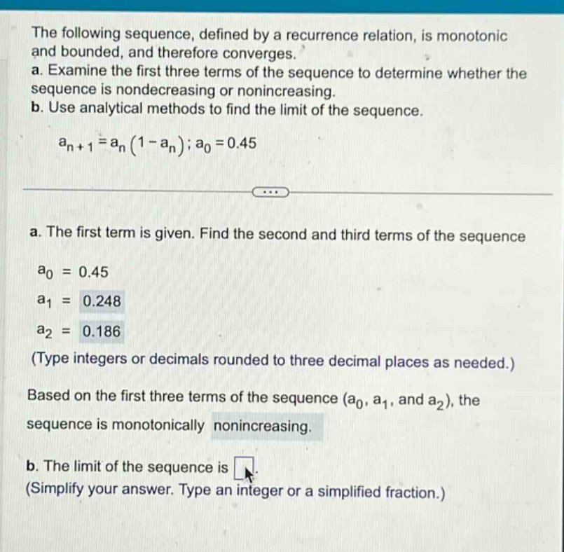 the following sequence, defined by a recurrence relation, is monotonic and bounded, and therefore converges. a. examine the first three terms of the sequence to determine whether the sequence is nondecreasing or nonincreasing. b. use analytical methods to find the limit of the sequence. a_n + 1=a_n(1 - a_n); a_0 = 0.45 a. the first term is given. find the second and third terms of the sequence a_0 = 0.45 a_1 = 0.248 a_2 = 0.186 (type integers or decimals rounded to three decimal places as needed.) based on the first three terms of the sequence (a_0, a_1, and a_2), the sequence is monotonically nonincreasing. b. the limit of the sequence is. (simplify your answer. type an integer or a simplified fraction.)