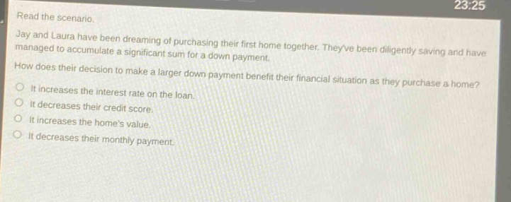 read the scenario. jay and laura have been dreaming of purchasing their first home together. theyve been diligently saving and have managed to accumulate a significant sum for a down - payment. how does their decision to make a larger down payment benefit their financial situation as they purchase a home? it increases the interest rate on the loan. it decreases their credit score. it increases the homes value. it decreases their monthly payment.