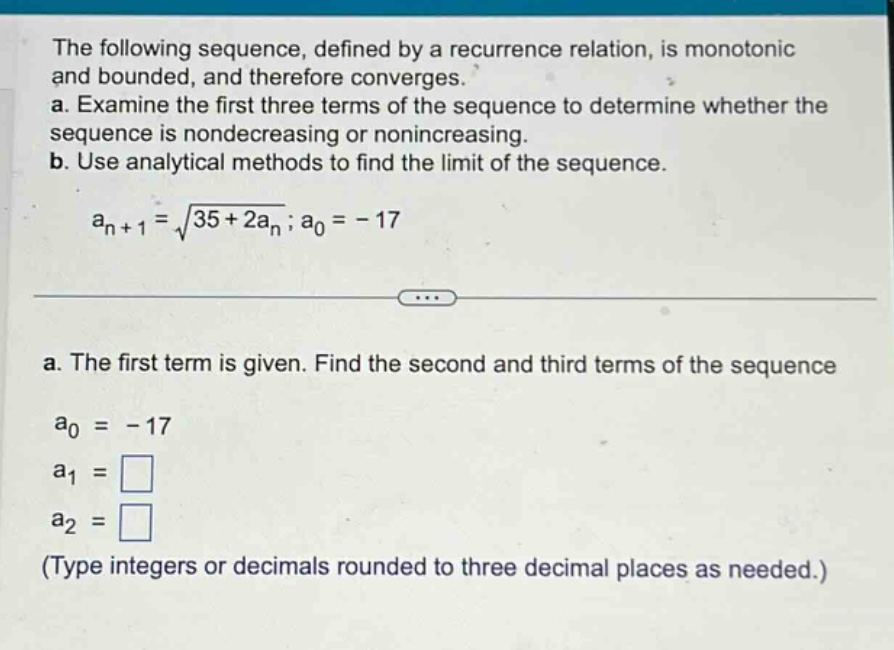 the following sequence, defined by a recurrence relation, is monotonic and bounded, and therefore converges. a. examine the first three terms of the sequence to determine whether the sequence is nondecreasing or nonincreasing. b. use analytical methods to find the limit of the sequence. a_n+1 = sqrt(35 + 2a_n); a_0 = -17 a. the first term is given. find the second and third terms of the sequence a_0 = -17 a_1 = a_2 = (type integers or decimals rounded to three decimal places as needed.)