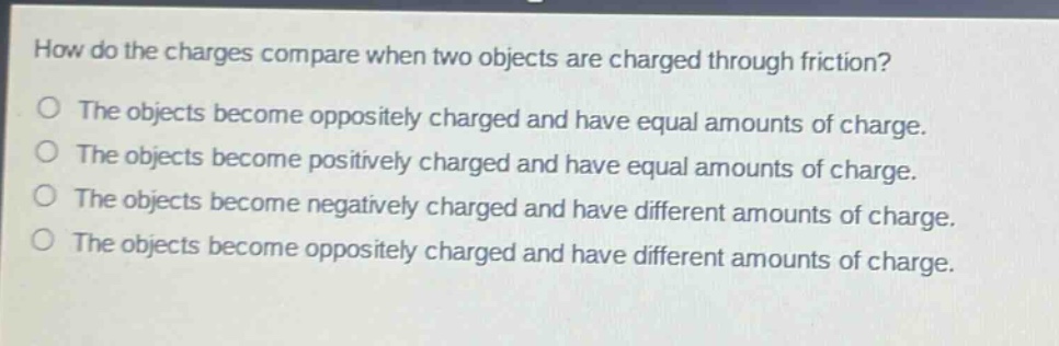 how do the charges compare when two objects are charged through friction? the objects become oppositely charged and have equal amounts of charge. the objects become positively charged and have equal amounts of charge. the objects become negatively charged and have different amounts of charge. the objects become oppositely charged and have different amounts of charge.