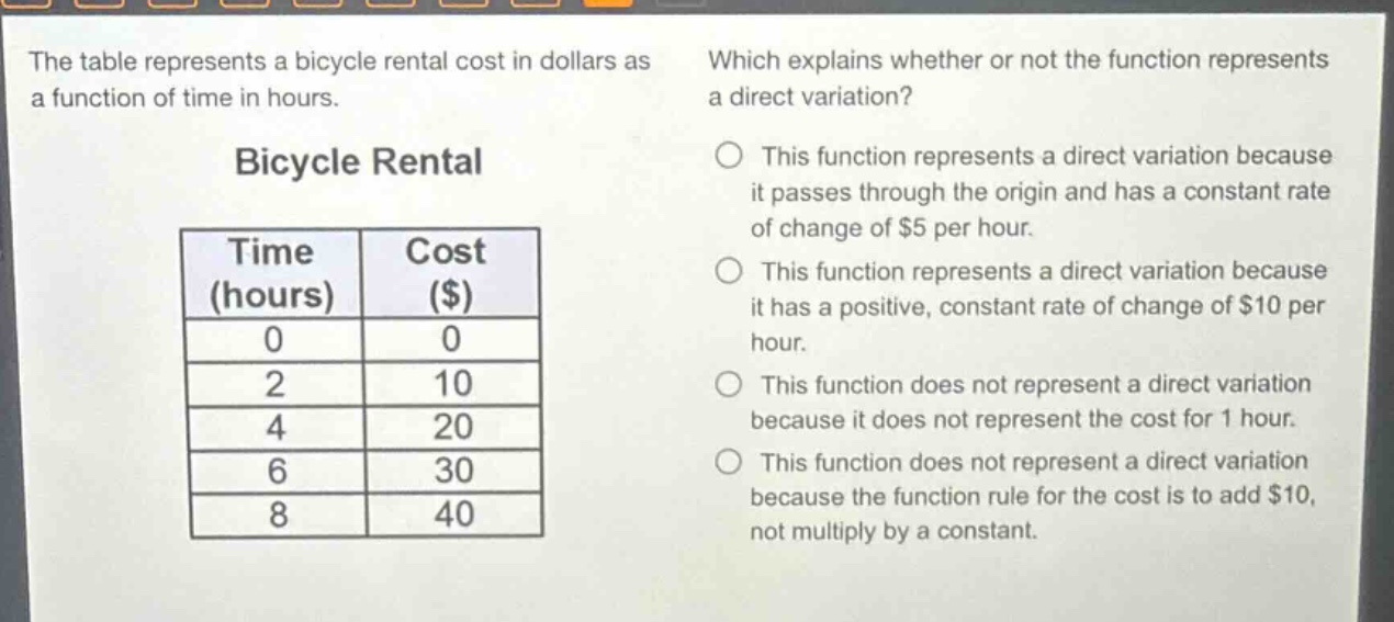 the table represents a bicycle rental cost in dollars as a function of time in hours. which explains whether or not the function represents a direct variation? bicycle rental time (hours) cost ($) 0 0 2 10 4 20 6 30 8 40 this function represents a direct variation because it passes through the origin and has a constant rate of change of $5 per hour. this function represents a direct variation because it has a positive, constant rate of change of $10 per hour. this function does not represent a direct variation because it does not represent the cost for 1 hour. this function does not represent a direct variation because the function rule for the cost is to add $10, not multiply by a constant.