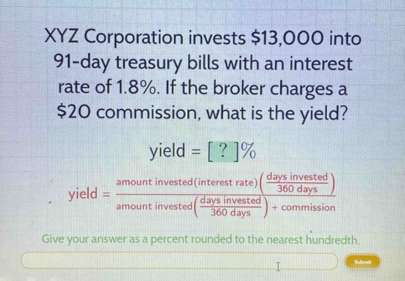 xyz corporation invests $13,000 into 91 - day treasury bills with an interest rate of 1.8%. if the broker charges a $20 commission, what is the yield? yield = ?% yield = amount invested(interest rate)(days invested / 360 days) / amount invested(days invested / 360 days) + commission give your answer as a percent rounded to the nearest hundredth.