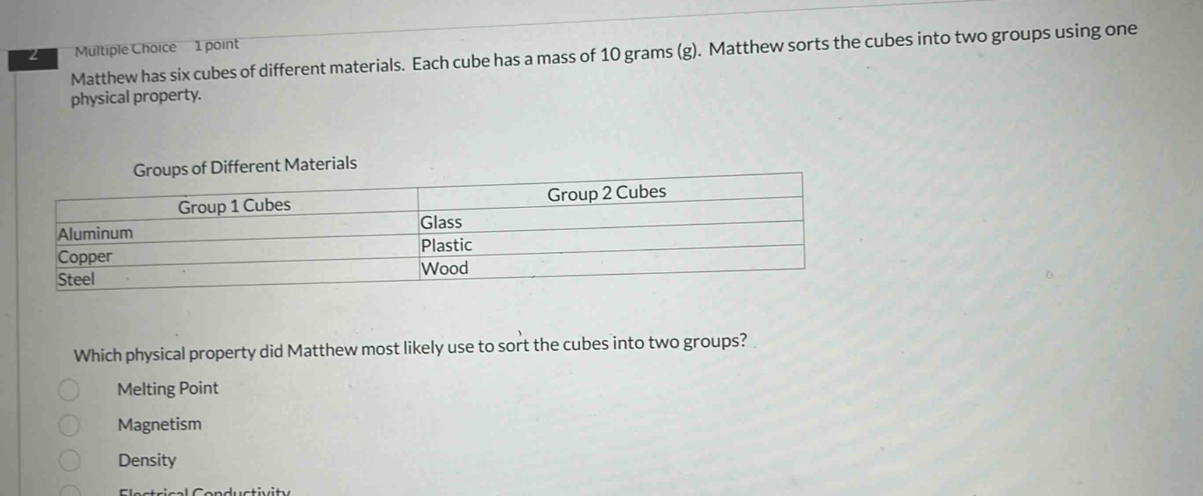 multiple choice 1 point matthew has six cubes of different materials. each cube has a mass of 10 grams (g). matthew sorts the cubes into two groups using one physical property. groups of different materials group 1 cubes group 2 cubes aluminum glass copper plastic steel wood which physical property did matthew most likely use to sort the cubes into two groups? melting point magnetism density electrical conductivity