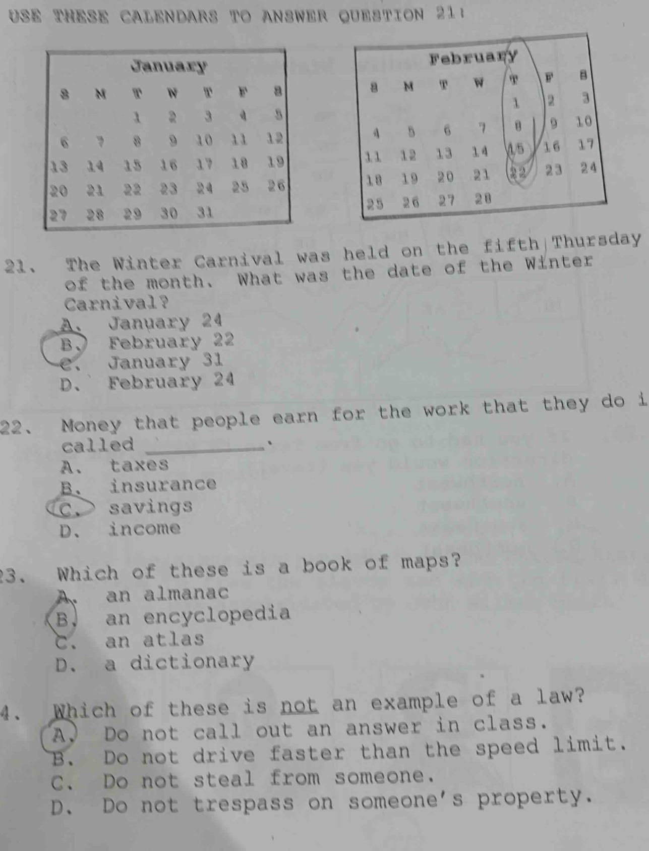 use these calendars to answer question 21! 21. the winter carnival was held on the fifth thursday of the month. what was the date of the winter carnival? a. january 24 b. february 22 c. january 31 d. february 24 22. money that people earn for the work that they do is called ________. a. taxes b. insurance c. savings d. income 23. which of these is a book of maps? a. an almanac b. an encyclopedia c. an atlas d. a dictionary 24. which of these is not an example of a law? a. do not call out an answer in class. b. do not drive faster than the speed limit. c. do not steal from someone. d. do not trespass on someone’s property.