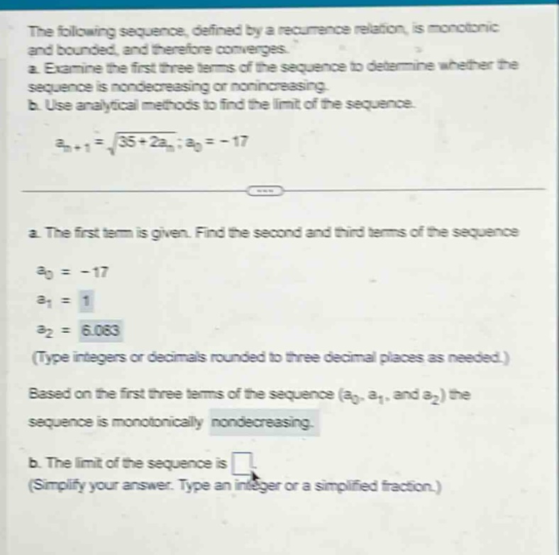 the following sequence, defined by a recurrence relation, is monotonic and bounded, and therefore converges. a. examine the first three terms of the sequence to determine whether the sequence is nondecreasing or nonincreasing. b. use analytical methods to find the limit of the sequence. a_n + 1 = sqrt(35 + 2a_n); a_0 = - 17 a. the first term is given. find the second and third terms of the sequence a_0 = - 17 a_1 = 1 a_2 = 6.083 (type integers or decimals rounded to three decimal places as needed.) based on the first three terms of the sequence (a_0, a_1, and a_2) the sequence is monotonically nondecreasing. b. the limit of the sequence is (simplify your answer. type an integer or a simplified fraction.)