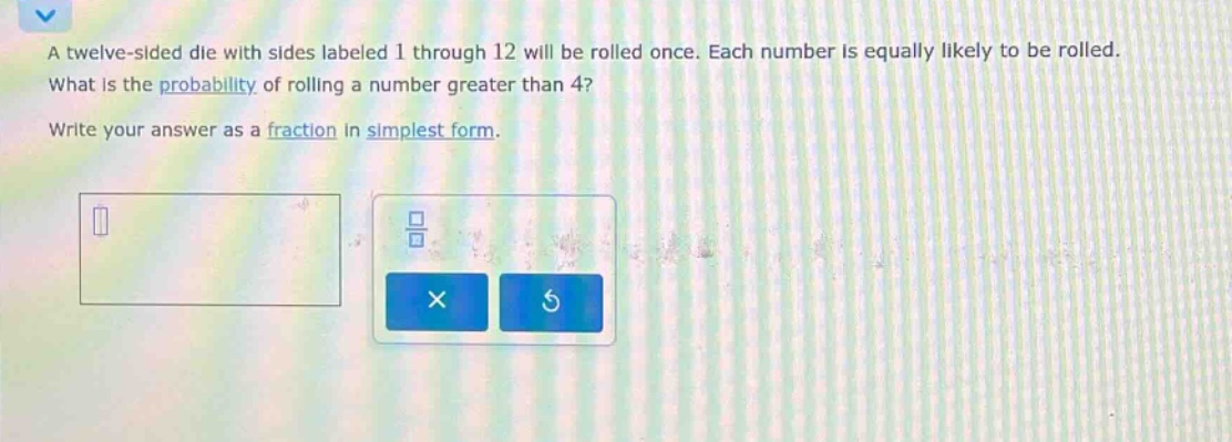 a twelve - sided die with sides labeled 1 through 12 will be rolled once. each number is equally likely to be rolled. what is the probability of rolling a number greater than 4? write your answer as a fraction in simplest form.