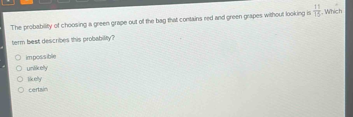 the probability of choosing a green grape out of the bag that contains red and green grapes without looking is 11/15. which term best describes this probability? impossible unlikely likely certain