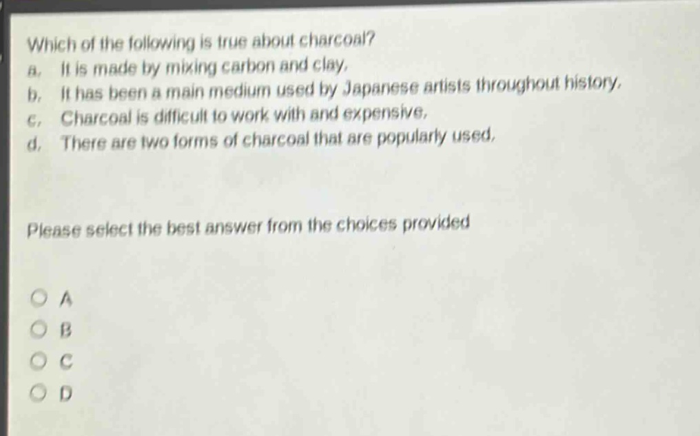 which of the following is true about charcoal? a. it is made by mixing carbon and clay. b. it has been a main medium used by japanese artists throughout history. c. charcoal is difficult to work with and expensive. d. there are two forms of charcoal that are popularly used. please select the best answer from the choices provided