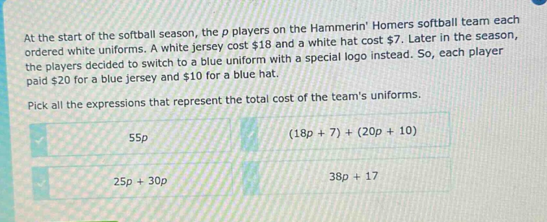 at the start of the softball season, the p players on the hammerin homers softball team each ordered white uniforms. a white jersey cost $18 and a white hat cost $7. later in the season, the players decided to switch to a blue uniform with a special logo instead. so, each player paid $20 for a blue jersey and $10 for a blue hat. pick all the expressions that represent the total cost of the teams uniforms. 55p (18p + 7) + (20p + 10) 25p + 30p 38p + 17