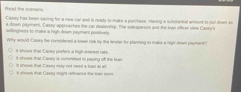 read the scenario. casey has been saving for a new car and is ready to make a purchase. having a substantial amount to put down as a down payment, casey approaches the car dealership. the salesperson and the loan officer view caseys willingness to make a high down payment positively. why would casey be considered a lower risk by the lender for planning to make a high down payment? it shows that casey prefers a high - interest rate. it shows that casey is committed to paying off the loan. it shows that casey may not need a loan at all. it shows that casey might refinance the loan soon.
