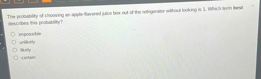 the probability of choosing an apple - flavored juice box out of the refrigerator without looking is 1. which term best describes this probability? impossible unlikely likely certain
