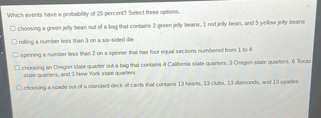 which events have a probability of 25 percent? select three options. choosing a green jelly bean out of a bag that contains 2 green jelly beans, 1 red jelly bean, and 5 yellow jelly beans rolling a number less than 3 on a six - sided die spinning a number less than 2 on a spinner that has four equal sections numbered from 1 to 4 choosing an oregon state quarter out a bag that contains 4 california state quarters, 3 oregon state quarters, 6 texas state quarters, and 3 new york state quarters choosing a spade out of a standard deck of cards that contains 13 hearts, 13 clubs, 13 diamonds, and 13 spades