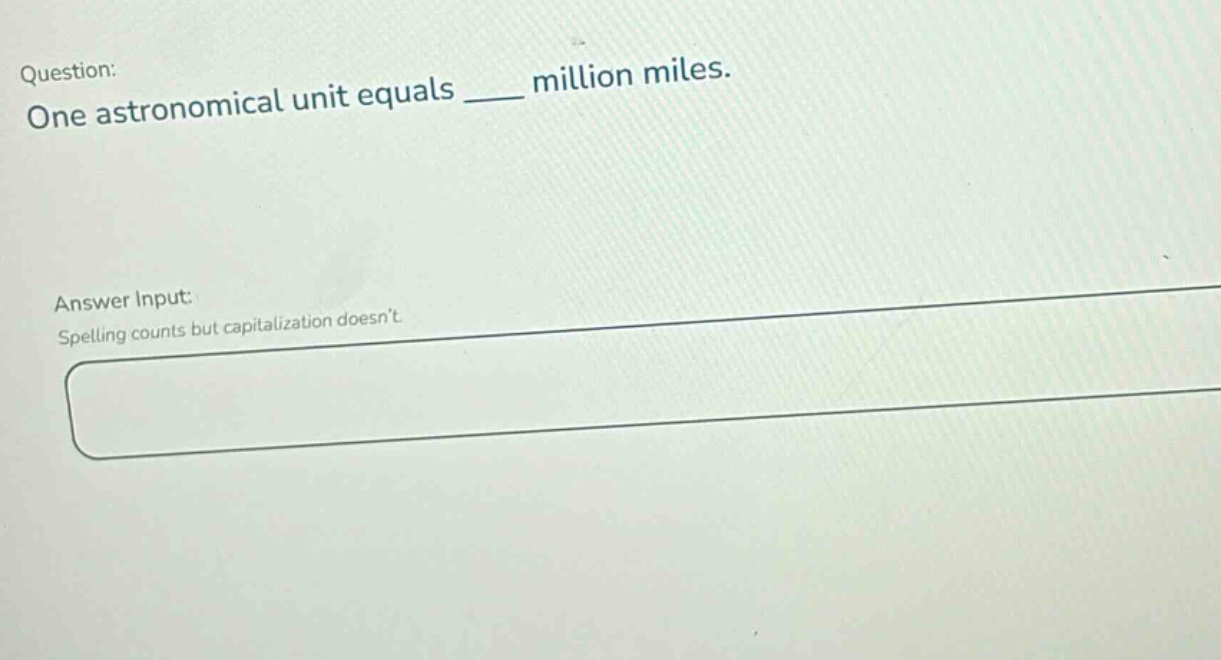 question: one astronomical unit equals ____ million miles. answer input: spelling counts but capitalization doesnt.