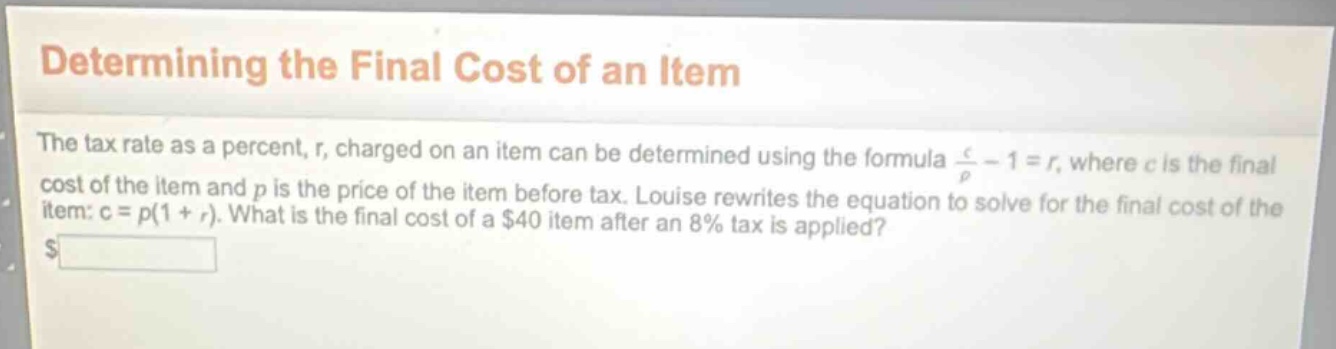 determining the final cost of an item\nthe tax rate as a percent, r, charged on an item can be determined using the formula c/p - 1 = r, where c is the final cost of the item and p is the price of the item before tax. louise rewrites the equation to solve for the final cost of the item: c = p(1 + r). what is the final cost of a $40 item after an 8% tax is applied?\n$____