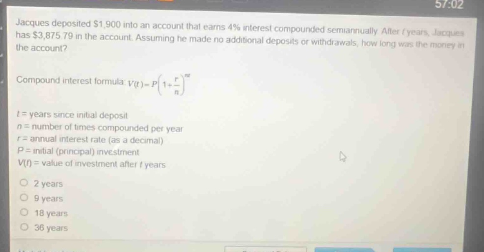 jacques deposited $1,900 into an account that earns 4% interest compounded semiannually. after t years, jacques has $3,875.79 in the account. assuming he made no additional deposits or withdrawals, how long was the money in the account? compound interest formula: v(t)=p(1 + r/n)^nt t = years since initial deposit n = number of times compounded per year r = annual interest rate (as a decimal) p = initial (principal) investment v(t) = value of investment after t years 2 years 9 years 18 years 36 years