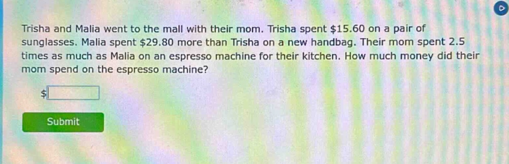 trisha and malia went to the mall with their mom. trisha spent $15.60 on a pair of sunglasses. malia spent $29.80 more than trisha on a new handbag. their mom spent 2.5 times as much as malia on an espresso machine for their kitchen. how much money did their mom spend on the espresso machine?