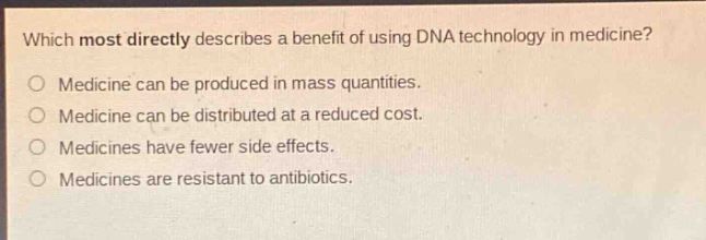 which most directly describes a benefit of using dna technology in medicine?\no medicine can be produced in mass quantities.\no medicine can be distributed at a reduced cost.\no medicines have fewer side effects.\no medicines are resistant to antibiotics.