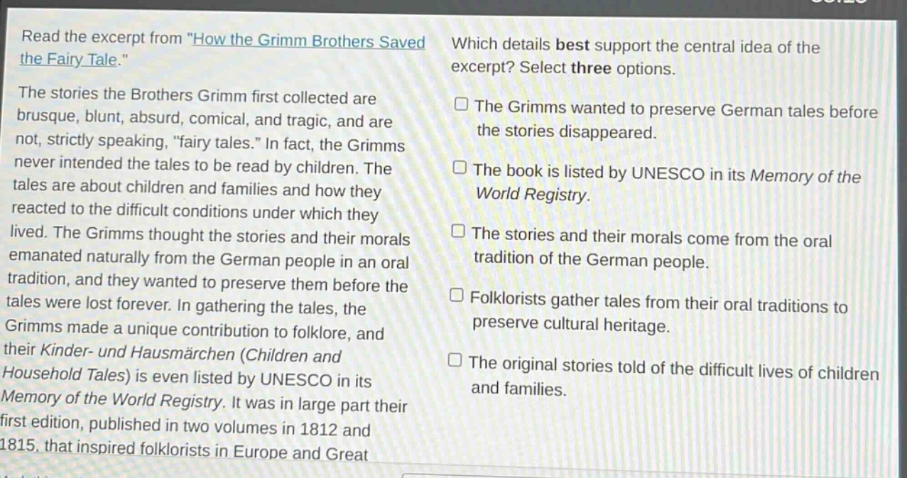 read the excerpt from \how the grimm brothers saved the fairy - tale.\ the stories the brothers grimm first collected are brusque, blunt, absurd, comical, and tragic, and are not, strictly speaking, \fairy tales.\ in fact, the grimms never intended the tales to be read by children. the tales are about children and families and how they reacted to the difficult conditions under which they lived. the grimms thought the stories and their morals emanated naturally from the german people in an oral tradition, and they wanted to preserve them before the tales were lost forever. in gathering the tales, the grimms made a unique contribution to folklore, and their kinder - und hausmärchen (children and household tales) is even listed by unesco in its memory of the world registry. it was in large part their first edition, published in two volumes in 1812 and 1815, that inspired folklorists in europe and great which details best support the central idea of the excerpt? select three options. the grimms wanted to preserve german tales before the stories disappeared. the book is listed by unesco in its memory of the world registry. the stories and their morals come from the oral tradition of the german people. folklorists gather tales from their oral traditions to preserve cultural heritage. the original stories told of the difficult lives of children and families.