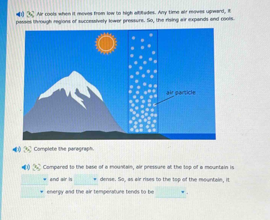 air cools when it moves from low to high altitudes. any time air moves upward, it passes through regions of successively lower pressure. so, the rising air expands and cools. complete the paragraph. compared to the base of a mountain, air pressure at the top of a mountain is and air is dense. so, as air rises to the top of the mountain, it energy and the air temperature tends to be.