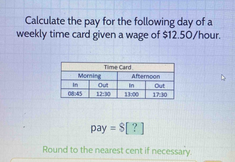 calculate the pay for the following day of a weekly time card given a wage of $12.50/hour. time card morning afternoon in out in out 08:45 12:30 13:00 17:30 pay = $? round to the nearest cent if necessary.