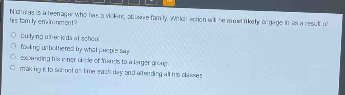 nicholas is a teenager who has a violent, abusive family. which action will he most likely engage in as a result of his family environment? bullying other kids at school feeling unbothered by what people say expanding his inner circle of friends to a larger group making it to school on time each day and attending all his classes