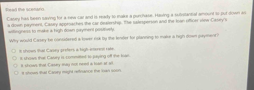 read the scenario. casey has been saving for a new car and is ready to make a purchase. having a substantial amount to put down as a down - payment, casey approaches the car dealership. the salesperson and the loan officer view caseys willingness to make a high down payment positively. why would casey be considered a lower risk by the lender for planning to make a high down payment? it shows that casey prefers a high - interest rate. it shows that casey is committed to paying off the loan. it shows that casey may not need a loan at all. it shows that casey might refinance the loan soon.