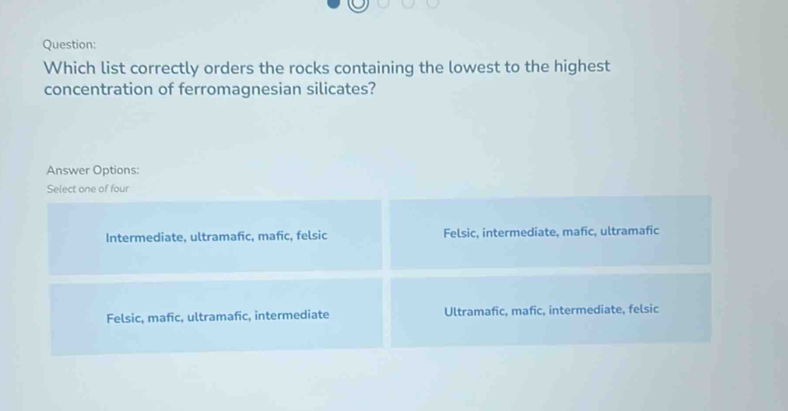 question: which list correctly orders the rocks containing the lowest to the highest concentration of ferromagnesian silicates? answer options: select one of four intermediate, ultramafic, mafic, felsic felsic, intermediate, mafic, ultramafic felsic, mafic, ultramafic, intermediate ultramafic, mafic, intermediate, felsic