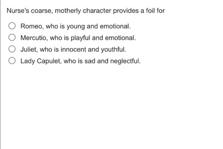 nurses coarse, motherly character provides a foil for\nromeo, who is young and emotional.\nmercutio, who is playful and emotional.\njuliet, who is innocent and youthful.\nlady capulet, who is sad and neglectful.