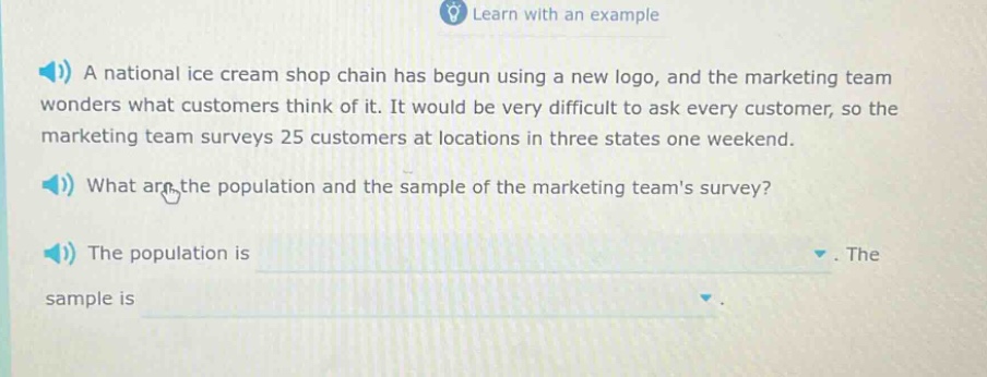 a national ice cream shop chain has begun using a new logo, and the marketing team wonders what customers think of it. it would be very difficult to ask every customer, so the marketing team surveys 25 customers at locations in three states one weekend. what are the population and the sample of the marketing teams survey? the population is. the sample is