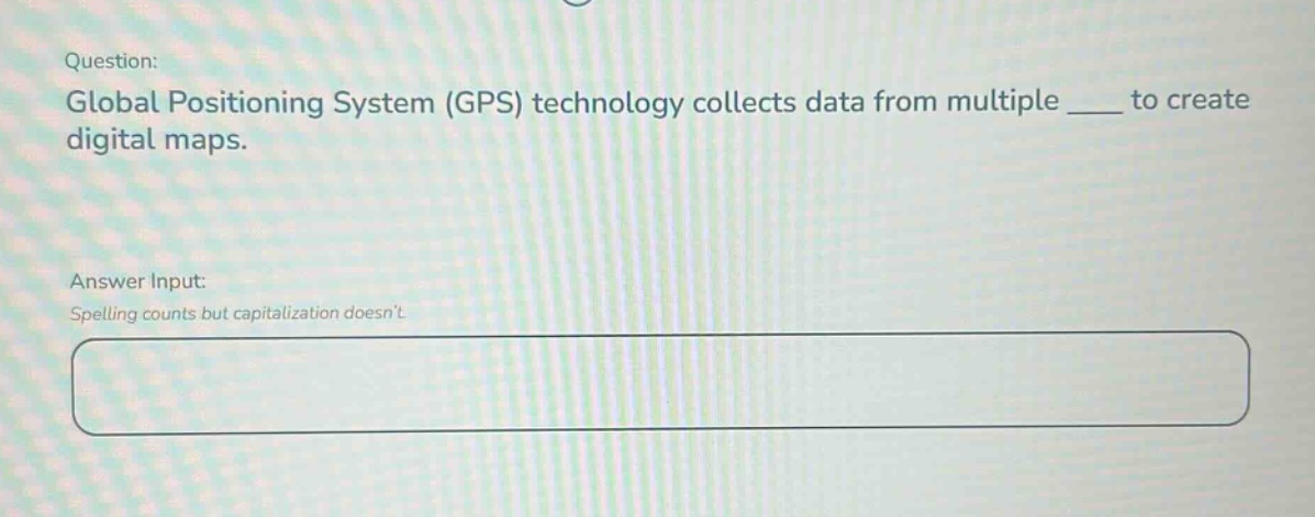 question: global positioning system (gps) technology collects data from multiple ___ to create digital maps. answer input: spelling counts but capitalization doesnt