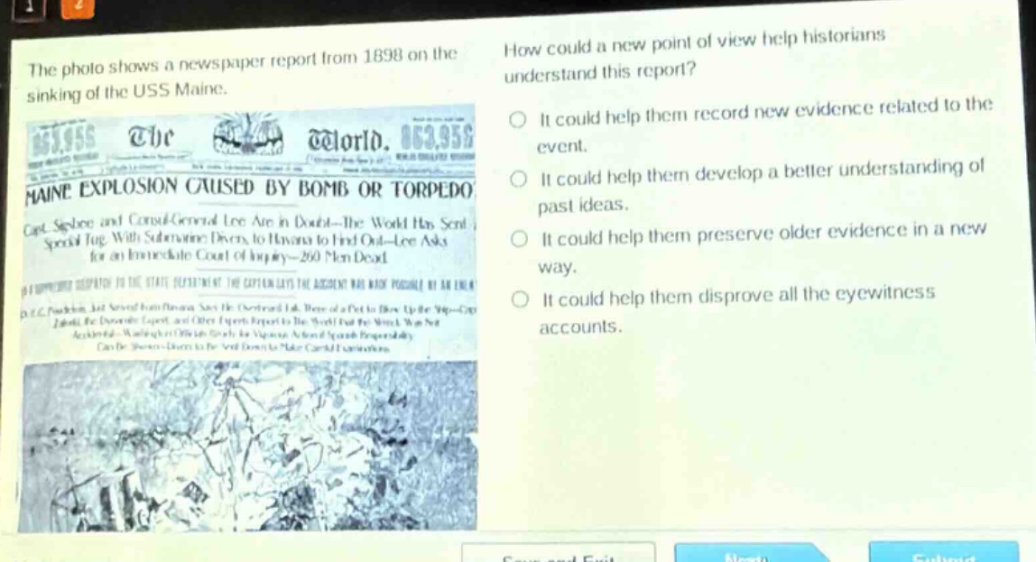 the photo shows a newspaper report from 1898 on the sinking of the uss maine. how could a new point of view help historians understand this report? it could help them record new evidence related to the event. it could help them develop a better understanding of past ideas. it could help them preserve older evidence in a new way. it could help them disprove all the eyewitness accounts.