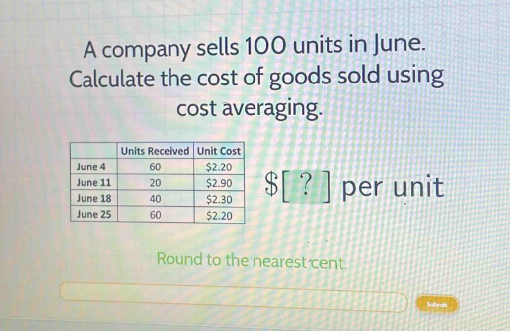 a company sells 100 units in june. calculate the cost of goods sold using cost averaging. units received unit cost june 4 60 $2.20 june 11 20 $2.90 june 18 40 $2.30 june 25 60 $2.20 $? per unit round to the nearest cent.