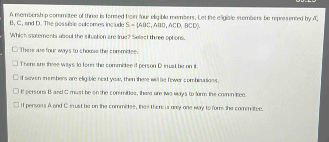 a membership committee of three is formed from four eligible members. let the eligible members be represented by a, b, c, and d. the possible outcomes include s = {abc, abd, acd, bcd}. which statements about the situation are true? select three options. there are four ways to choose the committee. there are three ways to form the committee if person d must be on it. if seven members are eligible next year, then there will be fewer combinations. if persons b and c must be on the committee, there are two ways to form the committee. if persons a and c must be on the committee, then there is only one way to form the committee.