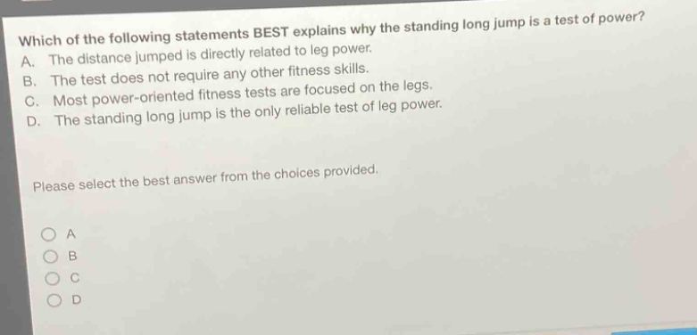 which of the following statements best explains why the standing long jump is a test of power? a. the distance jumped is directly related to leg power. b. the test does not require any other fitness skills. c. most power - oriented fitness tests are focused on the legs. d. the standing long jump is the only reliable test of leg power. please select the best answer from the choices provided.
