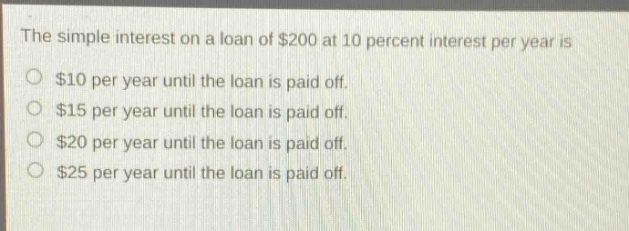 the simple interest on a loan of $200 at 10 percent interest per year is $10 per year until the loan is paid off. $15 per year until the loan is paid off. $20 per year until the loan is paid off. $25 per year until the loan is paid off.