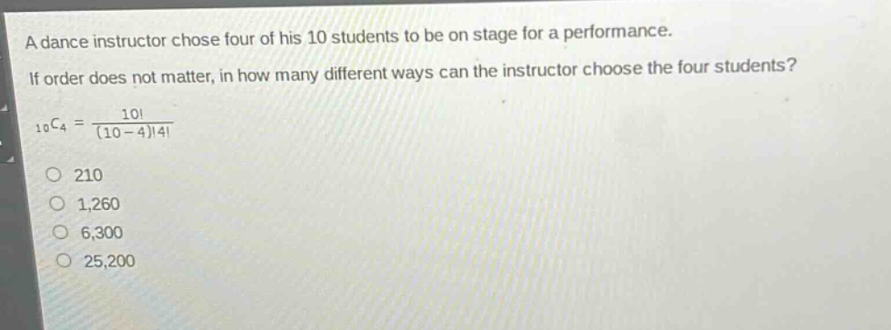 a dance instructor chose four of his 10 students to be on stage for a performance. if order does not matter, in how many different ways can the instructor choose the four students? 10c4 = 10! / (10 - 4)!4! 210 1,260 6,300 25,200