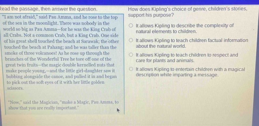 read the passage, then answer the question. \i am not afraid,\ said pau amma, and he rose to the top of the sea in the moonlight. there was nobody in the world so big as pau amma - for he was the king crab of all crabs. not a common crab, but a king crab. one side of his great shell touched the beach at sarawak; the other touched the beach at pahang; and he was taller than the smoke of three volcanoes! as he rose up through the branches of the wonderful tree he tore off one of the great twin fruits - the magic double kernelled nuts that make people young, - and the little girl - daughter saw it bobbing alongside the canoe, and pulled it in and began to pick out the soft eyes of it with her little golden scissors. \now,\ said the magician, \make a magic, pau amma, to show that you are really important.\ how does kiplings choice of genre, childrens stories, support his purpose? it allows kipling to describe the complexity of natural elements to children. it allows kipling to teach children factual information about the natural world. it allows kipling to teach children to respect and care for plants and animals. it allows kipling to entertain children with a magical description while imparting a message.