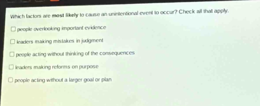 which factors are most likely to cause an unintentional event to occur? check all that apply. people overlooking important evidence leaders making mistakes in judgment people acting without thinking of the consequences leaders making reforms on purpose people acting without a larger goal or plan