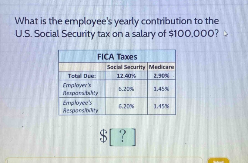 what is the employees yearly contribution to the u.s. social security tax on a salary of $100,000? fica taxes social security medicare total due: 12.40% 2.90% employers responsibility 6.20% 1.45% employees responsibility 6.20% 1.45% $?