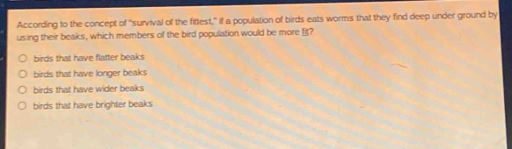 according to the concept of \survival of the fittest,\ if a population of birds eats worms that they find deep under ground by using their beaks, which members of the bird population would be more fit?\no birds that have flatter beaks\no birds that have longer beaks\no birds that have wider beaks\no birds that have brighter beaks
