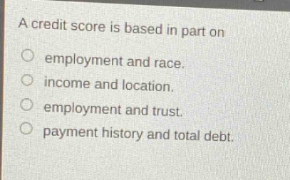 a credit score is based in part on\nemployment and race.\nincome and location.\nemployment and trust.\npayment history and total debt.